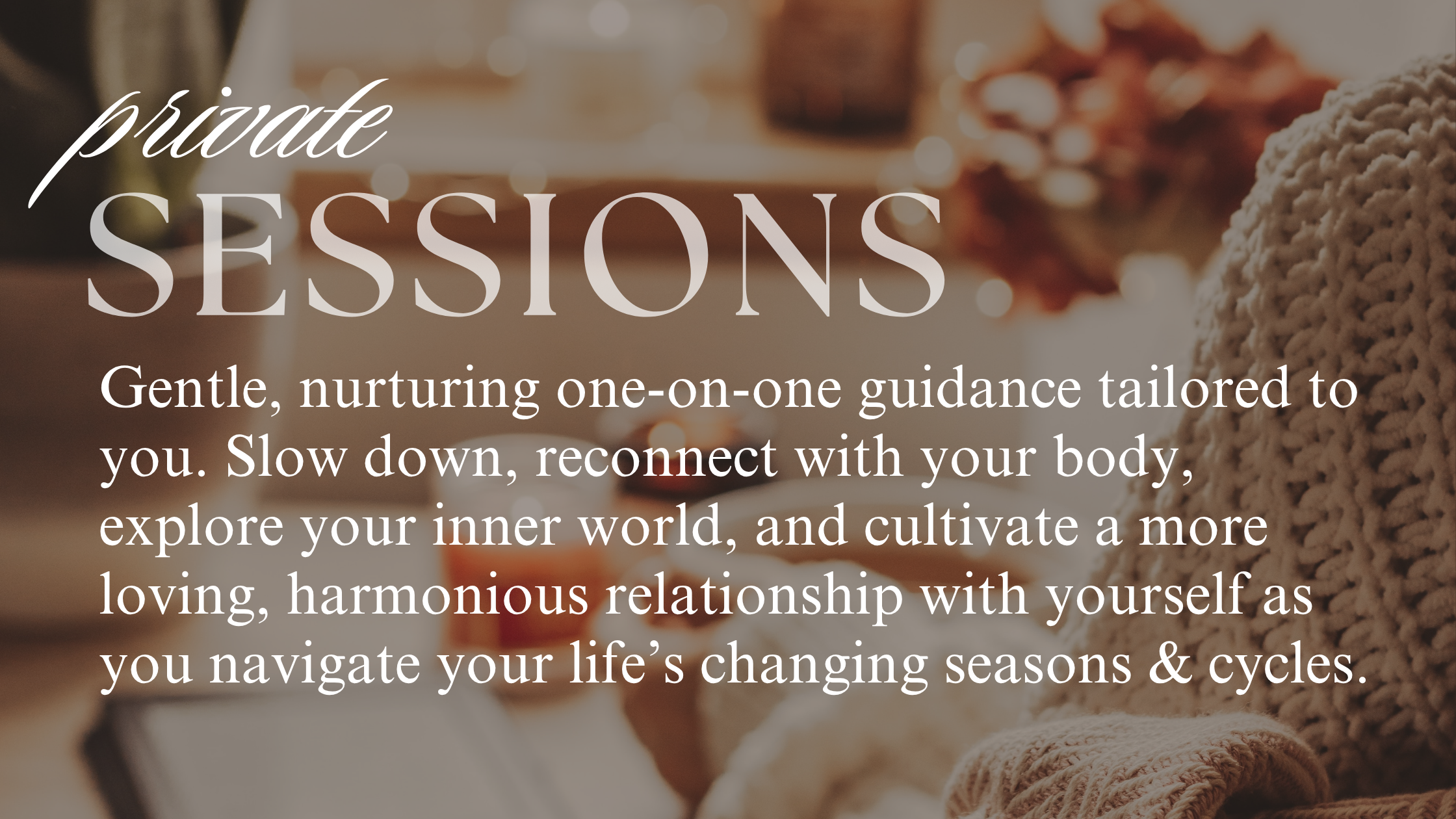Gentle, nurturing one-on-one care, tailored to your needs. These sessions help you cultivate a loving & harmonious relationship with yourself, creating space to listen to the wisdom that lies within.